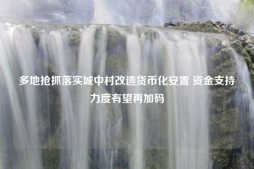 多地抢抓落实城中村改造货币化安置 资金支持力度有望再加码