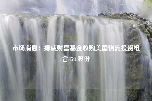 市场消息：挪威财富基金收购美国物流投资组合45%股份