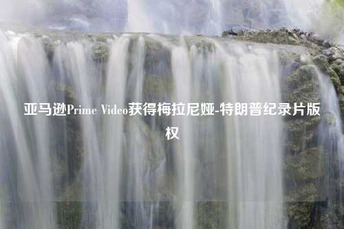 亚马逊Prime Video获得梅拉尼娅-特朗普纪录片版权