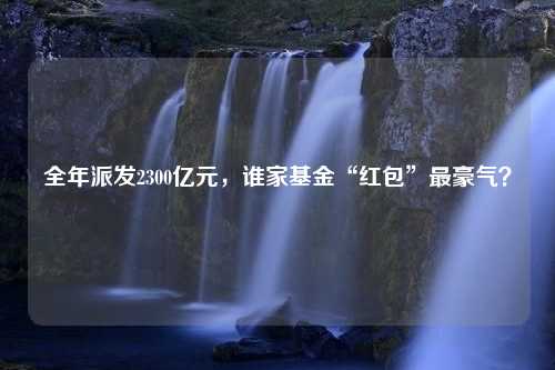 全年派发2300亿元，谁家基金“红包”最豪气？