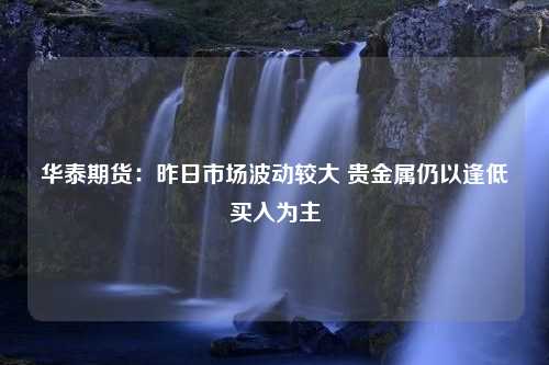 华泰期货：昨日市场波动较大 贵金属仍以逢低买入为主