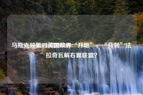 马斯克频繁对英国政界“开炮”，“背刺”法拉奇瓦解右翼联盟？