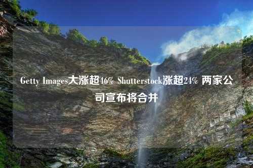 Getty Images大涨超46% Shutterstock涨超24% 两家公司宣布将合并