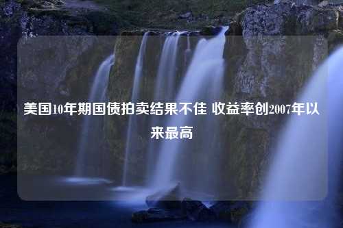 美国10年期国债拍卖结果不佳 收益率创2007年以来最高