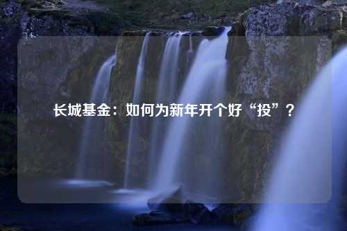 长城基金：如何为新年开个好“投”？