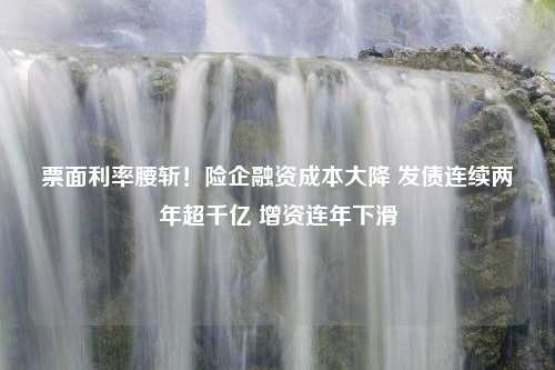 票面利率腰斩！险企融资成本大降 发债连续两年超千亿 增资连年下滑