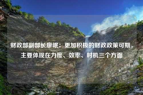 财政部副部长廖岷：更加积极的财政政策可期，主要体现在力度、效率、时机三个方面