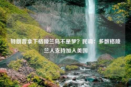 特朗普拿下格陵兰岛不是梦？民调：多数格陵兰人支持加入美国