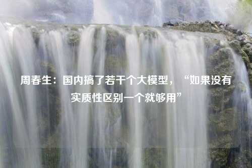 周春生：国内搞了若干个大模型，“如果没有实质性区别一个就够用”