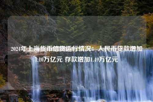 2024年上海货币信贷运行情况：人民币贷款增加1.10万亿元 存款增加1.49万亿元