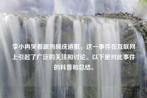 李小冉哭着跟刘晓庆道歉，这一事件在互联网上引起了广泛的关注和讨论。以下是对此事件的科普和总结。