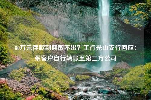 80万元存款到期取不出？工行光山支行回应：系客户自行转账至第三方公司