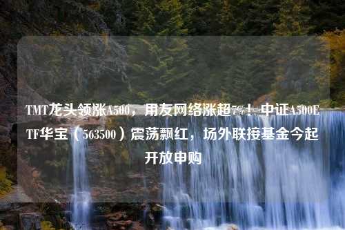 TMT龙头领涨A500，用友网络涨超7%！中证A500ETF华宝（563500）震荡飘红，场外联接基金今起开放申购