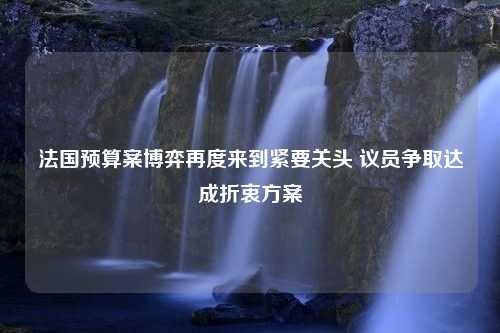 法国预算案博弈再度来到紧要关头 议员争取达成折衷方案