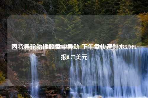 固特异轮胎橡胶盘中异动 下午盘快速跳水5.04%报8.77美元