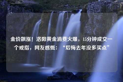 金价飙涨！洛阳黄金消费火爆，15分钟成交一个戒指，网友感慨：“后悔去年没多买点”