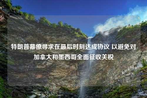 特朗普幕僚寻求在最后时刻达成协议 以避免对加拿大和墨西哥全面征收关税