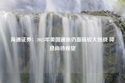 海通证券：2025年美国通胀仍面临较大挑战 降息尚待观望