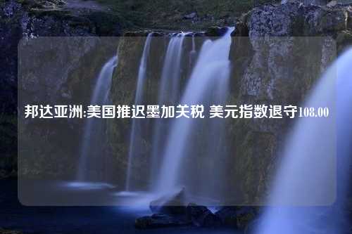 邦达亚洲:美国推迟墨加关税 美元指数退守108.00