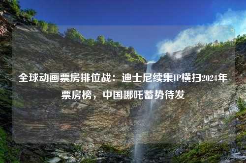 全球动画票房排位战：迪士尼续集IP横扫2024年票房榜，中国哪吒蓄势待发