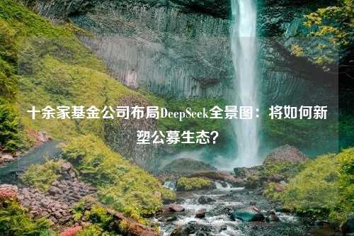 十余家基金公司布局DeepSeek全景图：将如何新塑公募生态？