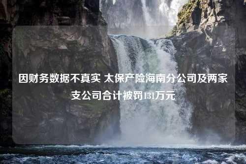 因财务数据不真实 太保产险海南分公司及两家支公司合计被罚131万元