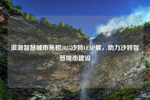 浪潮智慧城市亮相2025沙特LEAP展，助力沙特智慧城市建设