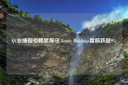 Q1业绩指引略显保守 Vertiv Holdings盘前跌超9%