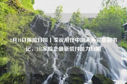 2月14日保险日报丨李祝用任中国人寿党委副书记，135家险企最新偿付能力扫描