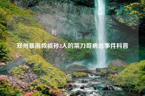 郑州暴雨救祖孙3人的菜刀哥病危事件科普