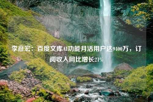 李彦宏：百度文库AI功能月活用户达9400万，订阅收入同比增长21%