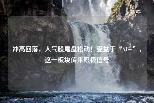 冲高回落，人气股尾盘松动！受益于“AI+”，这一板块传来积极信号