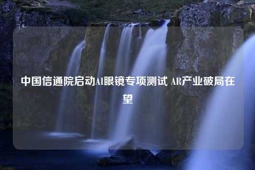 中国信通院启动AI眼镜专项测试 AR产业破局在望