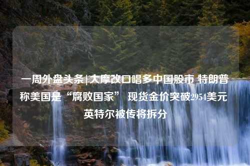 一周外盘头条|大摩改口唱多中国股市 特朗普称美国是“腐败国家” 现货金价突破2954美元 英特尔被传将拆分